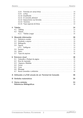 Sumário Sumário 
3.2.8 Fórmulas em várias linhas . . . . . . . . . . . . . . . . . . . . . . . . 19 
3.2.9 Linhas . . . . . . . . . . . . . . . . . . . . . . . . . . . . . . . . . . 20 
3.2.10 Empilhando . . . . . . . . . . . . . . . . . . . . . . . . . . . . . . . 21 
3.2.11 O comando phantom . . . . . . . . . . . . . . . . . . . . . . . . . . 21 
3.2.12 Espaçamento nas fórmulas . . . . . . . . . . . . . . . . . . . . . . . . 21 
3.2.13 Teoremas . . . . . . . . . . . . . . . . . . . . . . . . . . . . . . . . . 22 
3.2.14 Tipos especiais de letras . . . . . . . . . . . . . . . . . . . . . . . . . 22 
4 Tabelas 24 
4.1 Tabbing . . . . . . . . . . . . . . . . . . . . . . . . . . . . . . . . . . . . . 24 
4.2 Tabular . . . . . . . . . . . . . . . . . . . . . . . . . . . . . . . . . . . . . . 25 
4.2.1 Tabelas Longas . . . . . . . . . . . . . . . . . . . . . . . . . . . . . 26 
5 Movendo informações 28 
5.1 Referência cruzada . . . . . . . . . . . . . . . . . . . . . . . . . . . . . . . . 28 
5.2 Dividindo o arquivo . . . . . . . . . . . . . . . . . . . . . . . . . . . . . . . 29 
5.3 Bibliografia . . . . . . . . . . . . . . . . . . . . . . . . . . . . . . . . . . . . 29 
5.4 Figuras . . . . . . . . . . . . . . . . . . . . . . . . . . . . . . . . . . . . . 32 
5.4.1 Subfiguras . . . . . . . . . . . . . . . . . . . . . . . . . . . . . . . . 33 
5.5 Sumário . . . . . . . . . . . . . . . . . . . . . . . . . . . . . . . . . . . . . 34 
5.6 Índice . . . . . . . . . . . . . . . . . . . . . . . . . . . . . . . . . . . . . . . 35 
5.7 Tipos de arquivos . . . . . . . . . . . . . . . . . . . . . . . . . . . . . . . . 36 
6 Estrutura visual 38 
6.1 Cabeçalho e Rodapé da página . . . . . . . . . . . . . . . . . . . . . . . . . 38 
6.2 Área de impressão . . . . . . . . . . . . . . . . . . . . . . . . . . . . . . . . 40 
6.3 Espaços e Medidas . . . . . . . . . . . . . . . . . . . . . . . . . . . . . . . 41 
6.4 Caixas . . . . . . . . . . . . . . . . . . . . . . . . . . . . . . . . . . . . . . 44 
6.5 Cores . . . . . . . . . . . . . . . . . . . . . . . . . . . . . . . . . . . . . . 44 
6.6 Minipage . . . . . . . . . . . . . . . . . . . . . . . . . . . . . . . . . . . . 45 
6.7 Novos comandos e ambientes . . . . . . . . . . . . . . . . . . . . . . . . . . 46 
A Utilizando o LaTeX através de um Terminal de Comando 48 
B Símbolos matemáticos 50 
C Outros símbolos 53 
Referências Bibliográficas 54 
Universidade Federal Fluminense 2 PETTELE))) 
 