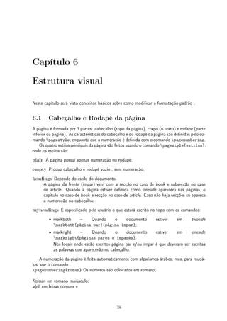 Capítulo 6 
Estrutura visual 
Neste capítulo será visto conceitos básicos sobre como modificar a formatação padrão . 
6.1 Cabeçalho e Rodapé da página 
A página é formada por 3 partes: cabeçalho (topo da página), corpo (o texto) e rodapé (parte 
inferior da página). As características do cabeçalho e do rodapé da página são definidas pelo co-mando 
pagestyle, enquanto que a numeração é definida com o comando pagenumbering. 
Os quatro estilos principais da página são feitos usando o comando pagestyle{estilos}, 
onde os estilos são: 
plain A página possui apenas numeração no rodapé; 
empty Produz cabeçalho e rodapé vazio , sem numeração; 
headings Depende do estilo do documento. 
A página da frente (ímpar) vem com a secção no caso de book e subsecção no caso 
de article. Quando a página estiver definida como oneside aparecerá nas páginas, o 
capítulo no caso de book e secção no caso de article. Caso não haja secções só aparece 
a numeração no cabeçalho; 
myheadings É especificado pelo usuário o que estará escrito no topo com os comandos: 
² markboth – Quando o documento estiver em twoside 
markboth{página par}{página ímpar}; 
² markright – Quando o documento estiver em oneside 
markright{páginas pares e ímpares}. 
Nos locais onde estão escritos página par e/ou ímpar é que deveram ser escritas 
as palavras que aparecerão no cabeçalho. 
A numeração da página é feita automaticamente com algarismos árabes, mas, para mudá-los, 
use o comando: 
pagenumbering{roman} Os números são colocados em romano; 
Roman em romano maiúsculo; 
alph em letras comuns e 
38 
 