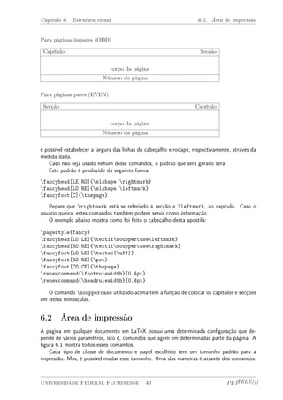 Capítulo 6. Estrutura visual 6.2. Área de impressão 
Para páginas ímpares (ODD) 
Capítulo Secção 
corpo da página 
Número da página 
Para páginas pares (EVEN) 
Secção Capítulo 
corpo da página 
Número da página 
é possível estabelecer a largura das linhas do cabeçalho e rodapé, respectivamente, através da 
medida dada. 
Caso não seja usado nehum desse comandos, o padrão que será gerado será: 
Este padrão é produzido da seguinte forma: 
fancyhead[LE,RO]{slshape rightmark} 
fancyhead[LO,RE]{slshape leftmark} 
fancyfoot[C]{thepage} 
Repare que rightmark está se referindo à secção e leftmark, ao capítulo. Caso o 
usuário queira, estes comandos também podem servir como informação. 
O exemplo abaixo mostra como foi feito o cabeçalho desta apostila: 
pagestyle{fancy} 
fancyhead[LO,LE]{textitnouppercaseleftmark} 
fancyhead[RO,RE]{textitnouppercaserightmark} 
fancyfoot[LO,LE]{textsc{uff}} 
fancyfoot[RO,RE]{pet} 
fancyfoot[CO,CE]{thepage} 
renewcommand{footrulewidth}{0.4pt} 
renewcommand{headrulewidth}{0.4pt} 
O comando nouppercase utilizado acima tem a função de colocar os capítulos e secções 
em letras minúsculas. 
6.2 Área de impressão 
A página em qualquer documento em LaTeX possui uma determinada configuração que de-pende 
de vários paramêtros, isto é, comandos que agem em determinadas parte da página. A 
figura 6.1 mostra todos esses comandos. 
Cada tipo de classe de documento e papel escolhido tem um tamanho padrão para a 
impressão. Mas, é possível mudar esse tamanho. Uma das maneiras é através dos comandos: 
Universidade Federal Fluminense 40 PETTELE))) 
 
