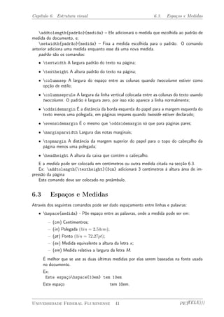 Capítulo 6. Estrutura visual 6.3. Espaços e Medidas 
addtolength{padrão}{medida} – Ele adicionará o medida que escolhida ao padrão de 
medida do documento, e; 
setwidth{padrão}{medida} – Fixa a medida escolhida para o padrão. O comando 
anterior adiciona uma medida enquanto esse dá uma nova medida. 
padrão são os comandos: 
² textwidth A largura padrão do texto na página; 
² textheight A altura padrão do texto na página; 
² columnsep A largura do espaço entre as colunas quando twocolumn estiver como 
opção de estilo; 
² columnseprule A largura da linha vertical colocada entre as colunas do texto usando 
twocolumn. O padrão é largura zero, por isso não aparece a linha normalmente; 
² oddsidemargin É a distância da borda esquerda do papel para a margem esquerda do 
texto menos uma polegada, em páginas ímpares quando twoside estiver declarado; 
² evensidemargin É o mesmo que oddsidemargin só que para páginas pares; 
² marginparwidth Largura das notas marginais; 
² topmargin A distância da margem superior do papel para o topo do cabeçalho da 
página menos uma polegada; 
² headheight A altura da caixa que contém o cabeçalho. 
E a medida pode ser colocada em centímetros ou outra medida citada na secção 6.3. 
Ex: addtolength{textheight}{3cm} adicionará 3 centímetros à altura área de im-pressão 
da página 
Este comando deve ser colocado no preâmbulo. 
6.3 Espaços e Medidas 
Através dos seguintes comandos pode ser dado espaçamento entre linhas e palavras: 
² hspace{medida} - Põe espaço entre as palavras, onde a medida pode ser em: 
– (cm) Centímentros; 
– (in) Polegada (1in = 2:54cm); 
– (pt) Ponto (1in = 72:27pt); 
– (ex) Medida equivalente a altura da letra x; 
– (em) Medida relativa a largura da letra M. 
É melhor que se use as duas últimas medidas por elas serem baseadas na fonte usada 
no documento. 
Ex: 
Este espaçohspace{10em} tem 10em 
Este espaço tem 10em. 
Universidade Federal Fluminense 41 PETTELE))) 
 