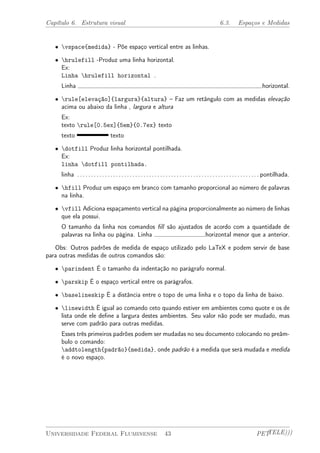 Capítulo 6. Estrutura visual 6.3. Espaços e Medidas 
² vspace{medida} - Põe espaço vertical entre as linhas. 
² hrulefill -Produz uma linha horizontal. 
Ex: 
Linha hrulefill horizontal . 
Linha horizontal. 
² rule[elevação]{largura}{altura} – Faz um retângulo com as medidas elevação 
acima ou abaixo da linha , largura e altura 
Ex: 
texto rule[0.5ex]{5em}{0.7ex} texto 
texto texto 
² dotfill Produz linha horizontal pontilhada. 
Ex: 
linha dotfill pontilhada. 
linha . . . . . . . . . . . . . . . . . . . . . . . . . . . . . . . . . . . . . . . . . . . . . . . . . . . . . . . . . . . . . . . . . . pontilhada. 
² hfill Produz um espaço em branco com tamanho proporcional ao número de palavras 
na linha. 
² vfill Adiciona espaçamento vertical na página proporcionalmente ao número de linhas 
que ela possui. 
O tamanho da linha nos comandos fill são ajustados de acordo com a quantidade de 
palavras na linha ou página. Linha horizontal menor que a anterior. 
Obs: Outros padrões de medida de espaço utilizado pelo LaTeX e podem servir de base 
para outras medidas de outros comandos são: 
² parindent É o tamanho da indentação no parágrafo normal. 
² parskip É o espaço vertical entre os parágrafos. 
² baselineskip É a distância entre o topo de uma linha e o topo da linha de baixo. 
² linewidth É igual ao comando ceto quando estiver em ambientes como quote e os de 
lista onde ele define a largura destes ambientes. Seu valor não pode ser mudado, mas 
serve com padrão para outras medidas. 
Esses três primeiros padrões podem ser mudadas no seu documento colocando no preâm-bulo 
o comando: 
addtolength{padrão}{medida}, onde padrão é a medida que será mudada e medida 
é o novo espaço. 
Universidade Federal Fluminense 43 PETTELE))) 
 