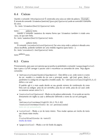 Capítulo 6. Estrutura visual 6.4. Caixas 
6.4 Caixas 
Usando o comando fbox{palavra} É construída uma caixa ao redor da palavra. Exemplo . 
E através do comando framebox[medida][posição]{palavra} pode-se controlar o tamanho 
da caixa. 
Ex: texto framebox[6ex][r]{palavra} texto. 
texto palavra texto. 
Usando o comando makebox da mesma forma que framebox também é criada uma 
caixa, só que sem linha. 
Ex: texto makebox[6ex][r]{palavra} texto. 
texto palavra texto. 
O comando raisebox{altura}{palavra} faz uma caixa onde a palavra é elevada uma 
altura escolhida, podendo também ser uma medida negativa (para baixo - ). 
Ex: texto raisebox{1.0ex}{palavra} texto. 
texto palavra texto. 
6.5 Cores 
Primeiramente, para usar cor é preciso que se ponha no preâmbulo o comando usepackage{color}. 
Isso é para o LaTeX carregar o pacote color e reconhecer os comandos de cores. Veja alguns 
comandos: 
² definecolor{nome}{modelo}{parâmetro} - Este define a cor, onde nome é o nome 
da cor, modelo é o modelo da cor com o principaL sendo: rgb (red, green, blue) e 
parâmetro é o código da cor segundo o modelo usado. Ex: definecolor{azul}{rgb}{0,0,1} 
define a cor azul. 
O padrão rgb é o mais usado devido ao seu grande número de combinação de cores 
feita com os códigos: peso da cor vermelha, peso da cor verde, peso da cor azul, onde 
os números variam entre 0 e 1. 
² textcolor{cor}{palavra} - Muda cor da palavra selecionada. A cor pode ser escrita 
diretamente em inglês ou usar o definecolor definindo o nome da cor em português. 
Ex: 
definecolor{verdemar}{rgb}{0.59,0.78,0.65} 
textcolor{verdemar}{texto em cor personalizada} 
texto em cor personalizada 
² color{cor} - Muda a cor do texto inteiro. Para mudar apenas um trecho do texto 
use chaves neste trecho. 
Ex: 
{color{blue}{trecho do texto}} 
trecho do texto 
² pagecolor{cor} - Muda a cor do fundo da página. 
Universidade Federal Fluminense 44 PETTELE))) 
 
