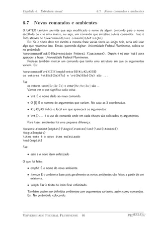 Capítulo 6. Estrutura visual 6.7. Novos comandos e ambientes 
6.7 Novos comandos e ambientes 
O LATEX também permite que seja modificado o nome de algum comando para o nome 
escolhido ou crie uma macro, ou seja, um comando que sintetize outros comandos. Isso é 
feito através de newcommand{novo comando}{definição} 
Ex: Se o texto deve ter escrito a mesma frase várias vezes ao longo dele, seria útil usar 
algo que resumisse isso. Então, querendo digitar: Universidade Federal Fluminense, coloca-se 
no preâmbulo 
newcommand{uff}{Universidade Federal Fluminense}. Depois é só usar uff para 
aparacer a frase: Universidade Federal Fluminense. 
Pode-se também montar um comando que tenha uma estrutura em que os argumentos 
variem. Ex: 
newcommand{vt}[3]{emph{vetor}$(#1;#2;#3)$} 
os vetores vt{5x}{3x}{7x} e vt{9w}{8w}{3w} são ... 
Faz 
os vetores vetor(5x; 3x; 7x) e vetor(9w; 8w; 3w) são ... 
Vamos ver o que significa cada coisa: 
² vt É o nome dado ao novo comando. 
² O [3] É o numero de argumentos que variam. No caso as 3 coordenadas. 
² #1;#2;#3 Indica o local em que aparecerá os argumentos. 
² vt{}... é o uso do comando onde em cada chaves são colocados os argumentos. 
Para fazer ambientes há uma pequena diferença: 
newenvironment{emphit}{begin{itemize}em}{end{itemize}} 
begin{emphit} 
item este é o novo item enfatizado 
end{emphit} 
Faz: 
² este é o novo item enfatizado 
O que foi feito: 
² emphit É o nome do novo ambiente. 
² itemize É o ambiente base pois geralmente os novos ambientes são feitos a partir de um 
existente. 
² emph Faz o texto do item ficar enfatizado. 
Também podem ser definidos ambientes com argumentos variaveis, assim como comandos. 
Ex: No preâmbulo colocando: 
Universidade Federal Fluminense 46 PETTELE))) 
 