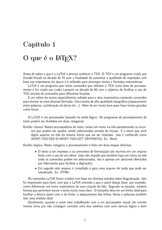Capítulo 1 
O que é o LATEX? 
Antes de saber o que é o LaTeX é preciso conhecer o TEX. O TEX é um programa criado por 
Donald Knuth na década de 70 com a finalidade de aumentar a qualidade de impressão com 
base nas impressoras da época e é utilizado para processar textos e fórmulas matemáticas. 
LaTeX é um programa que reúne comandos que utilizam o TEX como base de processa-mento 
e foi criado por Leslie Lamport na década de 80 com o objetivo de facilitar o uso do 
TEX através de comandos para diferentes funções. 
É um editor de textos especialmente voltado para a área matemática contendo comandos 
para montar as mais diversas fórmulas. Gera textos de alta qualidade tipográfica (espaçamento 
entre palavras, combinação de letras etc...). Além de ser muito bom para fazer textos grandes 
como livros. 
O LaTeX é um processador baseado no estilo lógico. Os programas de processamento de 
texto podem ser divididos em duas categorias: 
Estilo visual Nestes processadores de texto, existe um menu na tela apresentando os recur-sos 
que podem ser usados, sendo selecionados através do mouse. E o texto que você 
digita aparece na tela da mesma forma que vai ser impresso. Isso é conhecido como 
WHAT-YOU-SEE-IS-WHAT-YOU-GET (WYSIWYG). Ex: Word. 
Estilo lógico Nesta categoria o processamento é feito em duas etapas distintas. 
² O texto a ser impresso e os comandos de formatação são escritos em um arquivo 
fonte com o uso de um editor, (isso não impede que também haja um menu na tela 
onde os comandos podem ser selecionados, isto é apenas um adicional oferecidos 
por fabricantes para facilitar a digitação). 
² Em seguida este arquivo é compilado e gera uma arquivo de saída que pode ser 
visualizado. Ex: HTML. 
Os comandos LaTeX foram criados com base em diversos estudos sobre diagramação. Isto 
foi importante para fazer com que o LaTeX entenda o que o autor deseja fazer, por exemplo, 
como diferenciar um texto matemático de uma citação de fala. Segundo os estudos, existem 
formas que permitem tornar o texto muito mais claro. O tamanho deve ter um limite ideal para 
facilitar a leitura assim com o da fonte, o espaçamento das linhas, letras e palavras também 
têm uma medida ideal. 
Geralmente, quando o autor está trabalhando com a um processador visual, ele comete 
muitos erros por não conseguir conciliar uma boa estética com uma estrura lógica e bem 
3 
 