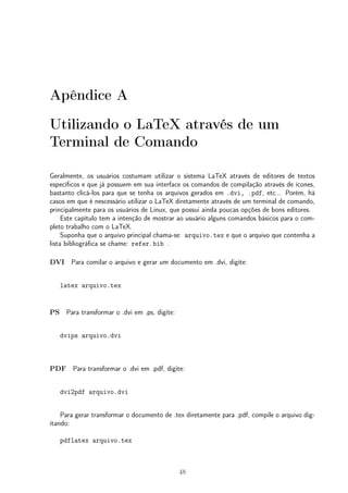 Apêndice A 
Utilizando o LaTeX através de um 
Terminal de Comando 
Geralmente, os usuários costumam utilizar o sistema LaTeX através de editores de textos 
específicos e que já possuem em sua interface os comandos de compilação através de ícones, 
bastanto clicá-los para que se tenha os arquivos gerados em .dvi, .pdf, etc... Porém, há 
casos em que é nescessário utilizar o LaTeX diretamente através de um terminal de comando, 
principalmente para os usuários de Linux, que possui ainda poucas opções de bons editores. 
Este capítulo tem a intenção de mostrar ao usuário alguns comandos básicos para o com-pleto 
trabalho com o LaTeX. 
Suponha que o arquivo principal chama-se: arquivo.tex e que o arquivo que contenha a 
lista bibliográfica se chame: refer.bib . 
DVI Para comilar o arquivo e gerar um documento em .dvi, digite: 
latex arquivo.tex 
PS Para transformar o .dvi em .ps, digite: 
dvips arquivo.dvi 
PDF Para transformar o .dvi em .pdf, digite: 
dvi2pdf arquivo.dvi 
Para gerar transformar o documento de .tex diretamente para .pdf, compile o arquivo dig-itando: 
pdflatex arquivo.tex 
48 
 