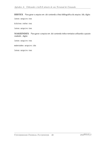 Apêndice A. Utilizando o LaTeX através de um Terminal de Comando 
BIBTEX Para gerar o arquivo em .dvi contendo a lista bibliográfica do arquivo .bib, digite: 
latex arquivo.tex 
bibitex refer.tex 
latex arquivo.tex 
MAKEINDEX Para gerar o arquivo em .dvi contendo indíce remissivo utilizando o pacote 
makeidx , digite: 
latex arquivo.tex 
makeindex arquivo.idx 
latex arquivo.tex 
Universidade Federal Fluminense 49 PETTELE))) 
 