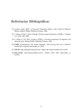 Referências Bibliográficas 
[1] Lamport, Leslie, LATEX: A Document Preparation System, User’s Guide & Reference 
Manual, Addison-Wesley Plubshing Company, 1986. 
[2] T. Oitker, H.Partl, I. Hyna, E.Schlegl, The Not so short introduction to LATEX2", Tradução 
D. A. Polli, USP, 2000. 
[3] H. Kopka e P. W. Daly, A guide to LATEX2", Document preparation for beginners and 
advanced users, Adisson-Wesley Plubshing Company, 1995. 
[4] CTAN (Comprehensive TeX Archive Network), www.ctan.org, Este site é referência 
mundial para materiais relacionados ao LaTeX. 
[5] TeX-Br, http://biquinho.furg.br/tex-br/, Página dos usuários brasileiros de LaTeX. 
[6] Site-LaTeX, www.vila.bol.sitelatex.com.br, Contém vários links relacionados ao 
LaTeX.z 
54 
 