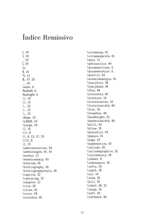 Índice Remissivo 
(, 19 
), 19 
., 19 
[, 19 
21 
$, 15 
%, 11 
&, 17, 25 
_, 16 
center, 8 
flushleft, 8 
flushright, 8 
(, 15 
), 15 
,, 21 
:, 21 
;, 21 
Huge, 10 
LARGE, 10 
Large, 10 
[, 15 
*, 8 
, 8, 13, 17, 25 
[], 8 
], 15 
addcontntsline, 34 
addtolength, 41, 43 
author, 11 
baselineskip, 43 
bibitem, 29 
bibliography, 30 
bibliographystyle, 30 
caption, 32 
centering, 32 
chapter, 12 
cite, 29 
cline, 25 
color, 44 
colorbox, 45 
columnsep, 41 
columnseprule, 41 
date, 11 
definecolor, 44 
documentclass, 5 
documentstyle, 5 
dotfill, 43 
evensidemargin, 41 
fancyfoot, 39 
fancyhead, 39 
fbox, 44 
fcolorbox, 45 
footnote, 10 
footnotesize, 10 
footrulewidth, 40 
frac, 16 
framebox, 44 
headheight, 41 
headrulewidth, 40 
hfill, 43 
hline, 25 
hrulefill, 43 
hspace, 41 
huge, 10 
hyphenation, 10 
include, 29 
includegraphics, 32 
includeonly, 29 
indent, 8 
indexspace, 35 
infty, 16 
input, 29 
int, 16 
item, 35 
kill, 25 
label, 28, 32 
large, 10 
left, 18 
leftmark, 40 
55 
 