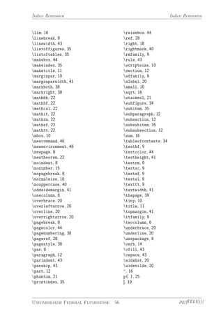Índice Remissivo Índice Remissivo 
lim, 16 
linebreak, 8 
linewidth, 43 
listoffigures, 35 
listoftables, 35 
makebox, 44 
makeindex, 35 
maketitle, 11 
marginpar, 10 
marginparwidth, 41 
markboth, 38 
markright, 38 
mathbb, 22 
mathbf, 22 
mathcal, 22 
mathit, 22 
mathrm, 22 
mathsf, 22 
mathtt, 22 
mbox, 10 
newcommand, 46 
newenvironment, 46 
newpage, 8 
newtheorem, 22 
noindent, 8 
nonumber, 15 
nopagebreak, 8 
normalsize, 10 
nouppercase, 40 
oddsidemargin, 41 
onecolumn, 6 
overbrace, 20 
overleftarrow, 20 
overline, 20 
overrightarrow, 20 
pagebreak, 8 
pagecolor, 44 
pagenumbering, 38 
pageref, 28 
pagestyle, 38 
par, 8 
paragraph, 12 
parindent, 43 
parskip, 43 
part, 12 
phantom, 21 
printindex, 35 
raisebox, 44 
ref, 28 
right, 18 
rightmark, 40 
rmfamily, 9 
rule, 43 
scriptsize, 10 
section, 12 
sffamily, 9 
slabel, 20 
small, 10 
sqrt, 16 
stackrel, 21 
subfigure, 34 
subitem, 35 
subparagraph, 12 
subsection, 12 
subsubitem, 35 
subsubsection, 12 
sum, 16 
tableofcontents, 34 
textbf, 9 
textcolor, 44 
textheight, 41 
textrm, 9 
textsc, 9 
textsf, 9 
textsl, 9 
texttt, 9 
textwidth, 41 
thepage, 39 
tiny, 10 
title, 11 
topmargin, 41 
ttfamily, 9 
twocolumn, 6 
underbrace, 20 
underline, 20 
usepackage, 6 
verb, 14 
vfill, 43 
vspace, 43 
widehat, 20 
widetilde, 20 
^, 16 
p{ }, 25 
], 19 
Universidade Federal Fluminense 56 PETTELE))) 
 
