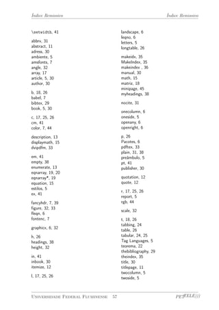 Índice Remissivo Índice Remissivo 
setwidth, 41 
abbrv, 31 
abstract, 11 
adress, 30 
ambiente, 5 
amsfonts, 7 
angle, 32 
array, 17 
article, 5, 30 
author, 30 
b, 18, 26 
babel, 7 
bibtex, 29 
book, 5, 30 
c, 17, 25, 26 
cm, 41 
color, 7, 44 
description, 13 
displaymath, 15 
dvipdfm, 33 
em, 41 
empty, 38 
enumerate, 13 
eqnarray, 19, 20 
eqnarray*, 19 
equation, 15 
estilos, 5 
ex, 41 
fancyhdr, 7, 39 
figure, 32, 33 
fleqn, 6 
fontenc, 7 
graphicx, 6, 32 
h, 26 
headings, 38 
height, 32 
in, 41 
inbook, 30 
itemize, 12 
l, 17, 25, 26 
landscape, 6 
leqno, 6 
letters, 5 
longtable, 26 
makeidx, 35 
MakeIndex, 35 
makeindex , 36 
manual, 30 
math, 15 
matriz, 18 
minipage, 45 
myheadings, 38 
nocite, 31 
onecolumn, 6 
oneside, 5 
openany, 6 
openright, 6 
p, 26 
Pacotes, 6 
pdftex, 33 
plain, 31, 38 
preâmbulo, 5 
pt, 41 
publisher, 30 
quotation, 12 
quote, 12 
r, 17, 25, 26 
report, 5 
rgb, 44 
scale, 32 
t, 18, 26 
tabbing, 24 
table, 26 
tabular, 24, 25 
Tag Languages, 5 
teorema, 22 
thebibliography, 29 
theindex, 35 
title, 30 
titlepage, 11 
twocolumn, 5 
twoside, 5 
Universidade Federal Fluminense 57 PETTELE))) 
 