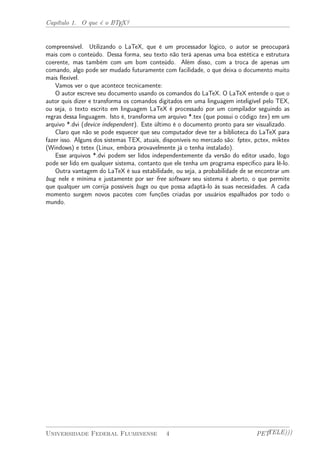 Capítulo 1. O que é o LATEX? 
compreensível. Utilizando o LaTeX, que é um processador lógico, o autor se preocupará 
mais com o conteúdo. Dessa forma, seu texto não terá apenas uma boa estética e estrutura 
coerente, mas também com um bom conteúdo. Além disso, com a troca de apenas um 
comando, algo pode ser mudado futuramente com facilidade, o que deixa o documento muito 
mais flexível. 
Vamos ver o que acontece tecnicamente: 
O autor escreve seu documento usando os comandos do LaTeX. O LaTeX entende o que o 
autor quis dizer e transforma os comandos digitados em uma linguagem inteligível pelo TEX, 
ou seja, o texto escrito em linguagem LaTeX é processado por um compilador seguindo as 
regras dessa linguagem. Isto é, transforma um arquivo *.tex (que possui o código tex) em um 
arquivo *.dvi (device independent). Este último é o documento pronto para ser visualizado. 
Claro que não se pode esquecer que seu computador deve ter a biblioteca do LaTeX para 
fazer isso. Alguns dos sistemas TEX, atuais, disponíveis no mercado são: fptex, pctex, miktex 
(Windows) e tetex (Linux, embora provavelmente já o tenha instalado). 
Esse arquivos *.dvi podem ser lidos independentemente da versão do editor usado, logo 
pode ser lido em qualquer sistema, contanto que ele tenha um programa específico para lê-lo. 
Outra vantagem do LaTeX é sua estabilidade, ou seja, a probabilidade de se encontrar um 
bug nele e mínima e justamente por ser free software seu sistema é aberto, o que permite 
que qualquer um corrija possíveis bugs ou que possa adaptá-lo às suas necesidades. A cada 
momento surgem novos pacotes com funções criadas por usuários espalhados por todo o 
mundo. 
Universidade Federal Fluminense 4 PETTELE))) 
 