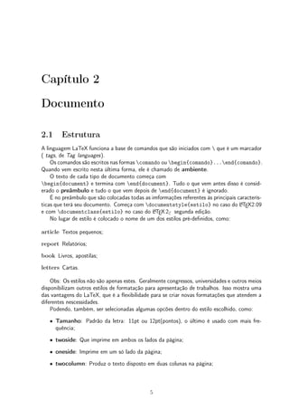Capítulo 2 
Documento 
2.1 Estrutura 
A linguagem LaTeX funciona a base de comandos que são iniciados com  que é um marcador 
( tags, de Tag languages). 
Os comandos são escritos nas formas comando ou begin{comando}...end{comando}. 
Quando vem escrito nesta última forma, ele é chamado de ambiente. 
O texto de cada tipo de documento começa com 
begin{document} e termina com end{document}. Tudo o que vem antes disso é consid-erado 
o preâmbulo e tudo o que vem depois de end{document} é ignorado. 
É no preâmbulo que são colocadas todas as imformações referentes às principais caracterís-ticas 
que terá seu documento. Começa com documentstyle{estilo} no caso do LATEX2.09 
e com documentclass{estilo} no caso do LATEX2" segunda edição. 
No lugar de estilo é colocado o nome de um dos estilos pré-definidos, como: 
article Textos pequenos; 
report Relatórios; 
book Livros, apostilas; 
letters Cartas. 
Obs: Os estilos não são apenas estes. Geralmente congressos, universidades e outros meios 
disponibilizam outros estilos de formatação para apresentação de trabalhos. Isso mostra uma 
das vantagens do LaTeX, que é a flexibilidade para se criar novas formatações que atendem a 
diferentes nescessidades. 
Podendo, também, ser selecionadas algumas opcões dentro do estilo escolhido, como: 
² Tamanho: Padrão da letra: 11pt ou 12pt(pontos), o último é usado com mais fre-quência; 
² twoside: Que imprime em ambos os lados da página; 
² oneside: Imprime em um só lado da página; 
² twocolumn: Produz o texto disposto em duas colunas na página; 
5 
 