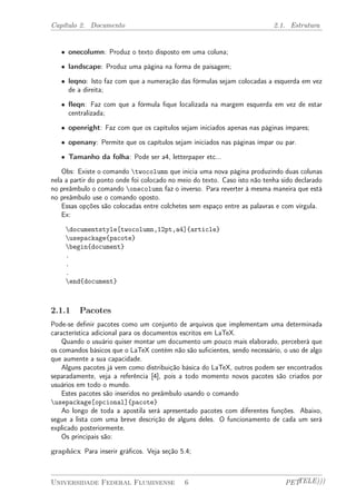 Capítulo 2. Documento 2.1. Estrutura 
² onecolumn: Produz o texto disposto em uma coluna; 
² landscape: Produz uma página na forma de paisagem; 
² leqno: Isto faz com que a numeração das fórmulas sejam colocadas a esquerda em vez 
de a direita; 
² fleqn: Faz com que a fórmula fique localizada na margem esquerda em vez de estar 
centralizada; 
² openright: Faz com que os capítulos sejam iniciados apenas nas páginas ímpares; 
² openany: Permite que os capítulos sejam iniciados nas páginas ímpar ou par. 
² Tamanho da folha: Pode ser a4, letterpaper etc... 
Obs: Existe o comando twocolumn que inicia uma nova página produzindo duas colunas 
nela a partir do ponto onde foi colocado no meio do texto. Caso isto não tenha sido declarado 
no preâmbulo o comando onecolumn faz o inverso. Para reverter à mesma maneira que está 
no preâmbulo use o comando oposto. 
Essas opções são colocadas entre colchetes sem espaço entre as palavras e com vírgula. 
Ex: 
documentstyle[twocolumn,12pt,a4]{article} 
usepackage{pacote} 
begin{document} 
. 
. 
. 
end{document} 
2.1.1 Pacotes 
Pode-se definir pacotes como um conjunto de arquivos que implementam uma determinada 
característica adicional para os documentos escritos em LaTeX. 
Quando o usuário quiser montar um documento um pouco mais elaborado, perceberá que 
os comandos básicos que o LaTeX contém não são suficientes, sendo necessário, o uso de algo 
que aumente a sua capacidade. 
Alguns pacotes já vem como distribuição básica do LaTeX, outros podem ser encontrados 
separadamente, veja a referência [4], pois a todo momento novos pacotes são criados por 
usuários em todo o mundo. 
Estes pacotes são inseridos no preâmbulo usando o comando 
usepackage[opcional]{pacote} 
Ao longo de toda a apostila será apresentado pacotes com diferentes funções. Abaixo, 
segue a lista com uma breve descrição de alguns deles. O funcionamento de cada um será 
explicado posteriormente. 
Os principais são: 
graphicx Para inserir gráficos. Veja seção 5.4; 
Universidade Federal Fluminense 6 PETTELE))) 
 
