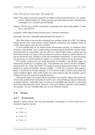 Capítulo 2. Documento 2.2. Texto 
color Para usar cor no seu texto. Veja secção 6.5; 
babel Para traduzir nomes que aparecem em inglês na estrutura do documento. Ex: chapter, 
section, tableofcontents, etc. Neste caso para que estas palavras sejam traduzidas para 
o português use o comando opcional [brazil]. 
fontenc Permite que o LaTeX compreenda a acentuação feita direto pelo teclado. É usado 
com o opcional [T1]. 
amsfonts Define alguns estilos de letras para o ambiente matemático; 
fancyhdr Para fazer cabeçalhos personalizados.Veja secção 6.1. 
Obs: Nem todos os pacotes são compatíveis com qualquer versão do LaTeX. Os criadores 
sempre quando criam novos pacotes, tentam deixá-los compatíveis com qualquer versão do 
LaTeX, porém alguas vezes isso não é possível. 
É muito simples saber se seu sistema possui determinados pacotes, ou instalá-los, basta 
consultar o manual dele. Caso o usuário esteja escrevendo algum documento e precise mudar 
constantemente de computador, mas não sabe se o sistema deste possui o pacote que seu 
documento precisa, é só copiar todos os arquivos do pacote e deixar no mesmo diretório em 
que seu documento está. Quando o LaTeX está compilando o documento, o arquivo do pacote 
será procurado no caminho padrão do sistema ou no prórpio diretório do seu documento. 
Por exemplo, imagine que você esteja escrevendo um trabalho e que ele deva seguir um 
determinado modelo que o congresso exija. Provavelmente, seu sistema não terá instalado o 
pacote que faz isto. O que fazer então? É só pegar os arquivos deste pacote e deixar no mesmo 
diretório do arquivo do trabalho. Quando compilar, o LaTeX lerá os arquivos deste pacote e 
gerará o documento no formato desejado. E se for preciso mudar o sistema operacional, não 
haverá problema algum, basta andar sempre com estes arquivos (que são pequenos, poucos 
Kilobytes) junto com arquivos de seus documentos. 
Cada pacote possui um manual com os comandos e suas funções. Alguns dos pacotes de-scritos 
nesta apostila foram explicados de acordo com o manual deles que estavam disponíveis 
no próprio sistema. Lembrando, basta um pouco de curiosidade para descobrir a quantidade 
de recursos oferecidos pelo LaTeX. Basta ler o manual do sistema e descobrir como trabalhar 
com pacotes. Há uma infinidade deles com as mais diferentes funções. 
2.2 Texto 
2.2.1 Acentuação 
Quando o pacote fontenc não tiver sido declarado, a acentuação no LaTeX é feita com co-mandos 
da seguinte maneira: 
² c{c} – ç 
² ‘{e} – è 
² ’{e} – é 
² ^{e} – ê 
Universidade Federal Fluminense 7 PETTELE))) 
 
