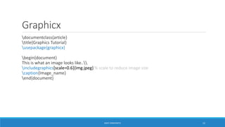 Graphicx 
documentclass{article} 
title{Graphics Tutorial} 
usepackage{graphicx} 
begin{document} 
This is what an image looks like.. 
includegraphics[scale=0.6]{img.jpeg} % scale to reduce image size 
caption{Image_name} 
end{document} 
ANKIT SINGHANIYA 12 
 