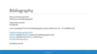 Bibliography 
documentclass{article} 
title{Learning Bibliography} 
begin{documnet} 
maketitle 
I am a paragraph from thisisbibliography, please reference me. cite{RefName1} 
begin{thebibliography}{10} 
bibitem{RefName1} url{www.thisisbibliography.com} 
bibitem{RefName2} This is a referenece. 
end{thebibliography} 
end{document} 
ANKIT SINGHANIYA 13 
