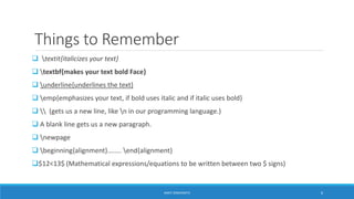 Things to Remember 
 textit{italicizes your text} 
 textbf{makes your text bold Face} 
 underline{underlines the text} 
 emp{emphasizes your text, if bold uses italic and if italic uses bold} 
  (gets us a new line, like n in our programming language.) 
 A blank line gets us a new paragraph. 
 newpage 
 beginning{alignment}…..... end{alignment} 
$12<13$ (Mathematical expressions/equations to be written between two $ signs) 
ANKIT SINGHANIYA 6 
 