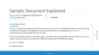Sample Document Explained 
documentclass[a4paper,12pt]{article} 
title{sample text} 
preamble 
%usepackage{package_name} 
begin{document} 
maketitle 
This is a sample document to demonstrate you the use of textit{latex}. We are here stressing 
on different prospect and different functions of latex like textbf{bold}, $12<13$ i.e. 
mathematical, and symbols like $epsilon$. 
Here we inserted new line. Hope this gives you basic idea about latex. We will see to it in more 
details. All you need is to remember different sequences for different things. 
noindent Thanks.. 
end{document} 
B 
O 
D 
Y 
ANKIT SINGHANIYA 7 
 