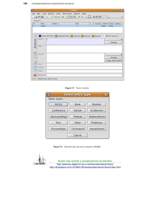 106 CITAS BIBLIOGRÁFICAS CONSISTENTES CON BibTeX
Figura 7.5 Nuevo Artículo.
Figura 7.6 Opciones para una nueva entrada en BibTEX.
Versión más reciente (y actualizaciones) de este libro:
http://www.tec-digital.itcr.ac.cr/revistamatematica/Libros/
http://dl.dropbox.com/u/57684129/revistamatematica/Libros/index.html
 