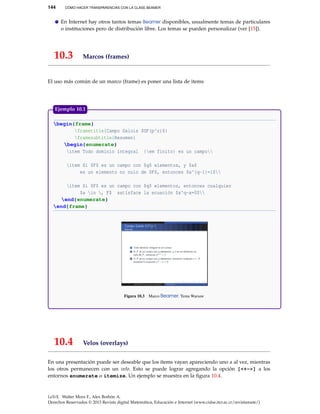 144 CÓMO HACER TRANSPARENCIAS CON LA CLASE BEAMER
En Internet hay otros tantos temas Beamer disponibles, usualmente temas de particulares
o instituciones pero de distribución libre. Los temas se pueden personalizar (ver [15]).
10.3 Marcos (frames)
El uso más común de un marco (frame) es poner una lista de items
begin{frame}
frametitle{Campo Galois $GF(p^r)$}
framesubtitle{Resumen}
begin{enumerate}
item Todo dominio integral {em finito} es un campo
item Si $F$ es un campo con $q$ elementos, y $a$
es un elemento no nulo de $F$, entonces $a^{q-1}=1$
item Si $F$ es un campo con $q$ elementos, entonces cualquier
$a in , F$ satisface la ecuación $x^q-x=0$
end{enumerate}
end{frame}
Figura 10.3 Marco Beamer. Tema Warsaw
Ejemplo 10.1
10.4 Velos (overlays)
En una presentación puede ser deseable que los ítems vayan apareciendo uno a al vez, mientras
los otros permanecen con un velo. Esto se puede lograr agregando la opción [<+->] a los
entornos enumerate o itemize. Un ejemplo se muestra en la ﬁgura 10.4.
LaTeX. Walter Mora F., Alex Borbón A.
Derechos Reservados © 2013 Revista digital Matemática, Educación e Internet (www.cidse.itcr.ac.cr/revistamate/)
 