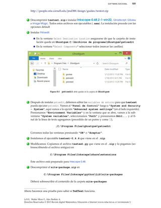 SOFTWARE ADICIONAL 191
http://people.orie.cornell.edu/jmd388/design/guides/textext.zip
2 Descomprimir textext.zip e instalar Inkscape-0.48.2-1-win32, Ghostscript, GSview
e Image Magic. Todos estos archivos son ejecutables (.exe). La instalación procede con las
opciones default
3 Instalar Pstoedit.
En la ventana Select Destination Location asegurarse de que la carpeta de insta-
lación quede en Ghostgum: C:Archivos de programaGhostgumpstoedit
En la ventana "Select Components" seleccionar todos (marcar las casillas).
Figura D.1 pstoedit debe quedar en la carpeta de Ghostgum
4 Después de instalar pstoedit, debemos editar las variables de entorno para que textext
pueda ejecutar pstoedit. Vamos al "Panel de Control" luego a "System and Security
- System", aquí vamos a la opción "Advanced system settings" (en el lado izquierdo).
Presionamos "Environment Variables" y en la ventana que se abre, vamos a la sub-
ventana "System variables", seleccionamos "Path" y presionamos Edit... y al ﬁ-
nal de la línea de texto agregamos (precedido de un putno y coma ’;’),
;C:Program Filesghostgumpstoedit
Cerramos todas las ventanas presinando "OK" o "Aceptar".
5 Instalamos el ejecutable textext-0.4.4 que viene en el .zip.
6 Modiﬁcamos: Copiamos el archivo textext.py que viene en el .zip y lo pegamos (so-
breescribiendo el archivo antiguo) en
C:Program FilesInkscapeshareextensions
Este archivo está preparado para Inkscape 0.48.
7 Descomprimir el site-package.zip en
C:Program FilesInkscapepythonLibsite-packages
Deberá sobreescribir el contenido de la carpeta site-packages.
Ahora hacemos una prueba para saber si TeXText funciona.
LaTeX. Walter Mora F., Alex Borbón A.
Derechos Reservados © 2013 Revista digital Matemática, Educación e Internet (www.cidse.itcr.ac.cr/revistamate/)
 