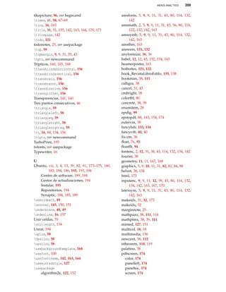 INDICE ANAL˝TICO 209
tikzpicture, 96, ver begin,end
times, 41, 58, 67–69
tiny, 16, 163
title, 31, 31, 135, 142, 163, 164, 170, 171
titlepage, 142
todo, 121
todonotes, 25, ver usepackage
top, 59
topmargin, 9, 9, 31, 35, 43
tpto, ver newcommand
Trípticos, 160, 165, 168
transblindshorizontal, 156
transblindsvertical, 156
transboxin, 156
transboxout, 156
transdissolve, 156
transglitter, 156
Transparencias, 141, 160
Tres puntos consecutivos, 46
triangle, 59
triangleleft, 58
triangleq, 59
triangleright, 58
trianglerighteq, 59
tt, 16, 84, 134, 156
ttpto, ver newcommand
TurboPrint, 195
txfonts, ver usepackage
Typewriter, 16
U
Ubuntu, vii, 3, 4, 13, 39, 82, 91, 173–175, 180,
183, 184, 186, 193, 193, 194
Centro de software, 189, 194
Gestor de actualizaciones, 194
Instalar, 193
Repositorios, 194
Synaptic, 184, 185, 189
unboldmath, 49
uncover, 145, 150, 151
underbrace, 48, 49
underline, 16, 157
Unir celdas, 70
unitlength, 134
Unrar, 194
uplus, 58
Upsilon, 58
upsilon, 58
usebackgroundtemplate, 168
usefont, 100
usefonttheme, 142, 163, 164
usemintedstyle, 127
usepackage
algorithm2e, 122, 152
amsfonts, 5, 9, 9, 11, 31, 43, 80, 114, 132,
142
amsmath, 2, 5, 9, 9, 11, 31, 43, 56, 80, 114,
122, 132, 142, 163
amssymb, 5, 9, 9, 11, 31, 43, 80, 114, 132,
142, 163
amsthm, 163
answers, 131, 132
anyfontsize, 36, 36
babel, 12, 12, 43, 132, 134, 163
beamerposter, 163
boiboites, 121, 122
book_RevistaLibroEstilo, 135, 138
bookman, 38, 111
calligra, 38
cancel, 31, 43
cmbright, 38
colortbl, 80
concrete, 38, 39
enumitem, 28
epsﬁg, 99
epstopdf, 88, 143, 154, 174
eulervm, 38
fancyhdr, 133, 134
fancyvrb, 40, 40
ﬁx-cm, 36
ﬂoat, 76, 93
ﬂoatﬂt, 94
fontenc, 2, 12, 31, 38, 43, 114, 132, 134, 142
fourier, 38
geometry, 11, 11, 167, 168
graphicx, 5, 9, 10, 11, 31, 82, 82, 84, 88
helvet, 38, 134
html, 173
inputenc, 9, 9, 11, 12, 39, 43, 80, 114, 132,
134, 142, 163, 167, 170
latexsym, 5, 9, 9, 11, 31, 43, 80, 114, 132,
142, 163
makeidx, 31, 32, 173
makeidx, 32
marginnote, 25
mathpazo, 38, 111, 114
mathptmx, 38, 39, 111
minted, 127, 151
multicol, 18, 18
multimedia, 156
newcent, 38, 112
ntheorem, 118, 119
palatino, 38
pdfscreen, 174
color, 174
panelleft, 174
paneltoc, 174
screen, 174
 