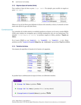 16 ESCRITURA DE TEXTO NORMAL
3.1.2 Algunos tipos de fuentes (fonts).
Para cambiar el tipo de letra se pone {tipo texto}. Por ejemplo, para escribir en negrita se
pone {bf texto}
Comando produce
{rm Roman } Roman
{em Enfático} Enfático
{bf Negrita } Negrita
{it Itálica } Itálica
Comando produce
{sl Slanted } Slanted
{sf Sans Serif } Sans Serif
{sc Small Caps } Small Caps
{tt Typewriter } Typewriter
underline{Subrayado} Subrayado
Observe el uso de las llaves para delimitar el alcance del comando, es decir, el comando no tiene
efecto más allá de lo que está entre llaves.
Combinaciones
Los comandos de la tabla anterior en realidad quedaron en desuso con la nueva versión LATEX2e
(1994), pero estaban tan arraigados que se decidió mantenerlos aún con sus limitaciones. Por
ejemplo, ‘{itbf Negrita en itálica}’ no produce negrita en itálica, produce: ‘Negrita en
itálica’.
En el nuevo LATEX2e se usa textit{...}, textbf{...}, texttt{...} etc. Ahora
podemos escribir ‘textit{textbf{Negrita en itálica}}’ que produce Negrita en itálica.
3.1.3 Tamaños de letras.
Una manera de especiﬁcar el tamaño de la fuente es la siguiente,
Comando produce
{tiny Tiny} Tiny
{scriptsize Script} Script
{footnotesize Foot} Foot
{small Small} Small
{normalsize Normal} Normal
{large large} large
{Large Large} Large
{huge huge} huge
{Huge Huge} Huge
Se pueden hacer combinaciones de tipos de letras con diferentes tamaños.
. {large bf Nota:} produce: Nota:
. {large bf tt Nota:} produce: Nota: (no hay efecto!)
. {Largetextit{textbf{Nota}}} produce: Nota
Ejemplo 3.1
LaTeX. Walter Mora F., Alex Borbón A.
Derechos Reservados © 2013 Revista digital Matemática, Educación e Internet (www.cidse.itcr.ac.cr/revistamate/)
 