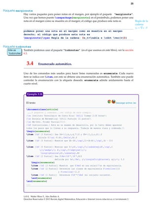 25
Paquete marginnote
Hay varios paquetes para poner notas en el margen, por ejemplo el paquete "marginnote".
Una vez que hemos puesto usepackage{marginnote} en el preámbulo, podemos poner una
nota en el margen como se muestra en el margen; el código que produce esta nota es Regla de la
cadena:
zt = z · v
podemos poner una nota en el margen como se muestra en el margen
derecho; el código que produce esta nota es
marginnote{cyan Regla de la cadena: $z_t=nabla z cdot vec{v}$}
Paquete todonotes
También podemos usar el paquete "todonotes" (es el que usamos en este libro), ver la secciónEste es
’todonotes’
Este es
’todonotes’ 9.3.
3.4 Enumerado automático.
Uno de los comandos más usados para hacer listas numeradas es enumerate. Cada nuevo
ítem se indica con item, con esto se obtiene una enumeración automática. También uno puede
controlar la enumeración con la etiqueta deseada. enumerate admite anidamiento hasta el
cuarto nivel.
El texto: Descargar archivo .tex
documentclass{article}
...% paquetes y comandos...ver código de este ejemplo.
{sc Instituto Tecnológico de Costa Rica} hfill Tiempo 2:30 horas
{sc Escuela de Matemática} hfill Puntaje: 21 puntos
{sc MA-0441. Primer Parcial}
{bf Instrucciones.} Este es un examen de desarrollo, por lo tanto deben aparecer
todos los pasos que lo llevan a su respuesta. Trabaje de manera clara y ordenada.
begin{enumerate}
item {bf [3 Puntos]} Sea $A={1,b,c,d,7}$ y $B={1,2,c,d}.$
Calcule ${cal P}(A,Delta,B).$
item {bf [5 Puntos]} Muestre que $A-(B,cap,C)=(A-B),cup,(A - C)$
item {bf [5 Puntos]} Mostrar que $[;A,cup,C;subseteq;B,cup,C
;;wedge;; A,cap,C=emptyset;];
Longrightarrow;A,subseteq,B$
item {bf [2 Puntos]} Sea $Re=(R^*,R^*,R)$
definida por $x,Re, y;Longleftrightarrow; xy;>; 0.$
begin{enumerate}
item {bf [3 Puntos]} Muestre que $Re$ es una relaci’on de equivalencia.
item {bf [2 Puntos]} Determine las clases de equivalencia $overline{1}$
y $overline{-1}.$
item {bf [1 Punto]} Determine $R^*/Re$ (el conjunto cociente).
end{enumerate}
end{enumerate}
...
Ejemplo 3.18
LaTeX. Walter Mora F., Alex Borbón A.
Derechos Reservados © 2013 Revista digital Matemática, Educación e Internet (www.cidse.itcr.ac.cr/revistamate/)
 