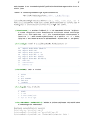 37
ando paquetes. Si una fuente está disponible, puede aplicar esta fuente a parte de un texto o de
manera global.
Una lista de fuentes disponibles en LATEX se puede encontrar en
“The LaTeX Font Catalogue” en http://www.tug.dk/FontCatalogue/
Cualquier fuente en LATEX tiene cinco atributos:encoding, family, series, shape, size. Ya
hemos usado estos atributos para la fuente estándar. En un texto normal uno usa varios tipos de
fuentes por eso es conveniente conocer como se hace en LATEX estos cambios.
fontencoding{}: Es la manera de identiﬁcar los caracteres usando números. Por ejemplo,
el caracter ~ lo podemos obtener directamente del teclado (pues estamos usando el pa-
quete inputenc en la codiﬁcación latin1), pero lo podemos obtener también usando su
codiﬁcación latin1: Este carácter se puede obtener con el comando char126. El mismo
código nos da otro carácter en el caso de que cambiemos a la codiﬁcación OML, por ejemplo.
fontfamily{}: Nombre de la colección de fuentes. Familias comunes son
cmr Computer Modern Roman (default)
cmss Computer Modern Sans
cmtt Computer Modern Typewriter
cmm Computer Modern Math Italic
cmsy Computer Modern Math Symbols
cmex Computer Modern Math Extensions
ptm Adobe Times
phv Adobe Helvetica
pcr Adobe Courier
fontseries{}: “Peso” de la fuente.
m Medium
b Bold
bx Bold extended
sb Semi-bold
c Condensed
fontshape{}: Forma de la fuente.
n Normal
it Italic
sl Slanted (‘‘oblicua’’)
sc Caps and small caps
fontsize{tamaño}{baselineskip}: Tamaño de la fuente y separación vertical entre líneas
en un mismo párrafo (baselineskip).
Usualmente usamos instrucciones tales como
{fontfamily{...}selectfont{ texto}}
{fontencoding{...}fontfamily{...}selectfont{ texto }}
{fontencoding{...}fontfamily{...} fontseries{b}selectfont{ texto }}
 