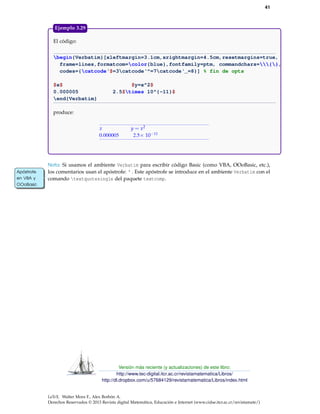 41
El código:
begin{Verbatim}[xleftmargin=3.1cm,xrightmargin=4.5cm,resetmargins=true,
frame=lines,formatcom=color{blue},fontfamily=ptm, commandchars={},
codes={catcode‘$=3catcode‘^=7catcode‘_=8}] % fin de opts
$x$ $y=x^2$
0.000005 2.5$times 10^{-11}$
end{Verbatim}
produce:
x y = x2
0.000005 2.5× 10−11
Ejemplo 3.29
Nota: Si usamos el ambiente Verbatim para escribir código Basic (como VBA, OOoBasic, etc.),
los comentarios usan el apóstrofe: ' . Este apóstrofe se introduce en el ambiente Verbatim con elApóstrofe
en VBA y
OOoBasic
Apóstrofe
en VBA y
OOoBasic
comando textquotesingle del paquete textcomp.
Versión más reciente (y actualizaciones) de este libro:
http://www.tec-digital.itcr.ac.cr/revistamatematica/Libros/
http://dl.dropbox.com/u/57684129/revistamatematica/Libros/index.html
LaTeX. Walter Mora F., Alex Borbón A.
Derechos Reservados © 2013 Revista digital Matemática, Educación e Internet (www.cidse.itcr.ac.cr/revistamate/)
 