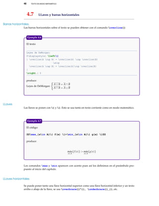 48 TEXTO EN MODO MATEMÁTICO
4.7 LLaves y barras horizontales
Barras horizontales.
Las barras horizontales sobre el texto se pueden obtener con el comando overline{}
El texto:
Leyes de DeMorgan:
$displaystyle{ left{
{ overline{A cup B} = overline{A} cap overline{B}
atop
overline{A cap B} = overline{A}cup overline{B}
}
right.} $
produce:
Leyes de DeMorgan:
A ∪ B = A ∩ B
A ∩ B = A ∪ B
Ejemplo 4.6
LLaves
Las llaves se ponen con { y }. Esto se usa tanto en texto corriente como en modo matemático.
El código:
$$max_{xin A}{ f(x) }>min_{xin A}{ g(x) }$$
produce:
máx
x∈A
{f (x)} > mín
x∈A
{g(x)}
Ejemplo 4.7
Los comandos max y min aparecen con acento pues así los deﬁnimos en el preámbulo pro-
puesto al inicio del capítulo.
LLaves horizontales
Se puede poner tanto una llave horizontal superior como una llave horizontal inferior y un texto
arriba o abajo de la llave, se usa overbrace{}^{}, underbrace{}_{}, etc.
 