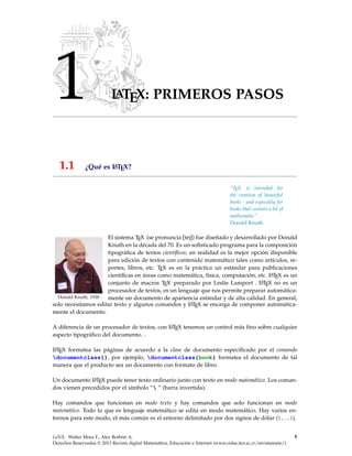 1 LATEX: PRIMEROS PASOS
1.1 ¿Qué es LATEX?
—————-
“TEX is intended for
the creation of beautiful
books - and especially for
books that contain a lot of
mathematic”.
Donald Knuth
Donald Knuth, 1938−
El sistema TEX (se pronuncia [tej]) fue diseñado y desarrollado por Donald
Knuth en la década del 70. Es un soﬁsticado programa para la composición
tipográﬁca de textos cientíﬁcos; en realidad es la mejor opción disponible
para edición de textos con contenido matemático tales como artículos, re-
portes, libros, etc. TEX es en la práctica un estándar para publicaciones
cientíﬁcas en áreas como matemática, física, computación, etc. LATEX es un
conjunto de macros TEX preparado por Leslie Lamport . LATEX no es un
procesador de textos, es un lenguaje que nos permite preparar automática-
mente un documento de apariencia estándar y de alta calidad. En general,
solo necesitamos editar texto y algunos comandos y LATEX se encarga de componer automática-
mente el documento.
A diferencia de un procesador de textos, con LATEX tenemos un control más ﬁno sobre cualquier
aspecto tipográﬁco del documento. .
LATEX formatea las páginas de acuerdo a la clase de documento especiﬁcado por el comando
documentclass{}, por ejemplo, documentclass{book} formatea el documento de tal
manera que el producto sea un documento con formato de libro.
Un documento LATEX puede tener texto ordinario junto con texto en modo matemático. Los coman-
dos vienen precedidos por el símbolo “ ” (barra invertida).
Hay comandos que funcionan en modo texto y hay comandos que solo funcionan en modo
matemático. Todo lo que es lenguaje matemático se edita en modo matemático. Hay varios en-
tornos para este modo, el más común es el entorno delimitado por dos signos de dólar ($...$).
LaTeX. Walter Mora F., Alex Borbón A.
Derechos Reservados © 2013 Revista digital Matemática, Educación e Internet (www.cidse.itcr.ac.cr/revistamate/)
1
 