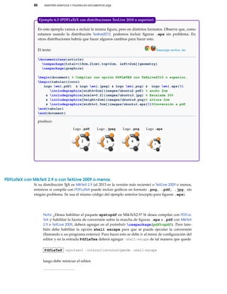 86 INSERTAR GRÁFICOS Y FIGURAS EN DOCUMENTOS LATEX
En este ejemplo vamos a incluir la misma ﬁgura, pero en distintos formatos. Observe que, como
estamos usando la distribución Texlive2012, podemos incluir ﬁguras .eps sin problema. En
otras distribuciones habría que hacer algunos cambios para hacer esto.
El texto: Descargar archivo .tex
documentclass{article}
usepackage[total={18cm,21cm},top=2cm, left=2cm]{geometry}
usepackage{graphicx}
begin{document} % Compilar con opción PDFLATEX con TeXLive2010 o superior.
begin{tabular}{cccc}
Logo wn{.pdf} & Logo wn{.jpeg} & Logo wn{.png} & Logo wn{.eps}
includegraphics[width=2cm]{images/ubuntu2.pdf} % ancho 2cm
& includegraphics[scale=0.2]{images/ubuntu3.jpg} % Escalada 20%
& includegraphics[height=2cm]{images/ubuntu4.png}% altura 2cm
& includegraphics[width=1.5cm]{images/ubuntu1.eps}%Conversión a pdf
end{tabular}
end{document}
produce:
Logo .pdf Logo .jpeg Logo .png Logo .eps
2
1
Ejemplo 6.5 (PDFLaTeX con distribuciones TexLive 2010 o superior).
PDFLaTeX con MikTeX 2.9 o con TeXLive 2009 o menos.
Si su distribución TEX es MikTeX 2.9 (al 2013 es la versión más reciente) o TeXLive 2009 o menos,
entonces si compila con PDFLaTeX puede incluir gráﬁcos en formato .png, .pdf, .jpg. sin
ningún problema. Se usa el mismo código del ejemplo anterior (excepto para ﬁguras .eps).
Nota: ¿Desea habilitar el paquete epstopdf en MikTeX2.9? Si desea compilar con PDFLa-
TeX y habilitar la faceta de conversión sobre la marcha de ﬁguras .eps a .pdf con MikTeX
2.9 o TeXLive 2009, deberá agregar en el preámbulo usepackage{pdftopdf}. Pero tam-
bién debe habilitar la opción shell escape para que se puede ejecutar la conversión
(llamando a un programa externo). Para hacer esto se debe ir al menú de conﬁguración del
editor y en la entrada PdfLaTex deberá agregar -shell-escape de tal manera que quede
PdfLaTeX -synctex=1 -interaction=nonstopmode -shell-escape
luego debe reiniciar el editor.
 