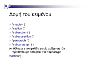 ∆ ή έ∆ομή του κειμένου
 chapter{ }
 section { }
 subsection { }
 subsubsection { }
  h { } paragraph { }
 subparagraph { }
Αν θέλουμε επικεφαλίδα χωρίς αρίθμηση τότεΑν θέλουμε επικεφαλίδα χωρίς αρίθμηση τότε
προσθέτουμε αστεράκι, για παράδειγμα
section*{ }
 