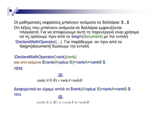 Οι μαθηματικές εκφράσεις μπαίνουν ανάμεσα σε δολλάρια: $ $Οι μαθηματικές εκφράσεις μπαίνουν ανάμεσα σε δολλάρια: $...$
Οτι λέξεις που μπαίνουν ανάμεσα σε δολλάρια εμφανιζονται
πλαγιαστά. Για να αποφύγουμε αυτή τη παρενέργεια είναι χρήσιμο
να τις ορίσουμε πριν από το begin{document} με την εντολής ρ μ ρ g { } μ η ή
DeclareMathOperator{…} Για παράδειγμα αν πριν από το
begin{document} δώσουμε την εντολή
DeclareMathOperator{rank}{rank}
και στο κείμενο $rank(Aoplus B)=rankA+rankB $
τότετότε
rank( ) rank +rankA B A B 
∆ιαφορετικά αν είχαμε απλά το $rank(Aoplus B)=rankA+rankB $
τότε
 