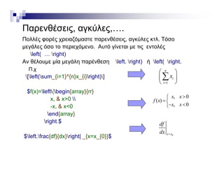 Παρενθέσεις, αγκύλες,….ρ ς, γ ς,
Πολλές φορές χρειαζόμαστε παρενθέσεις, αγκύλες κτλ. Τόσο
μεγάλες όσο το περιεχόμενο. Αυτό γίνεται με τις εντολές
left( right)left( … right)
Αν θέλουμε μία μεγάλη παρένθεση left. right) ή left( right.
Π.χ
[left(sum {i=1}^{n}x {i}right)]
n
x
 
 [left(sum_{i=1}^{n}x_{i}right)]
$f(x)=left{begin{array}{rr}
& 0  0x x 
1
i
i
x

 
 

x, & x>0 
-x, & x<0
end{array}
 i h $
, 0
( )
, 0
x x
f x
x x


 
right.$
$left.frac{df}{dx}right| _{x=x_{0}}$ 0x x
df
dx 
 