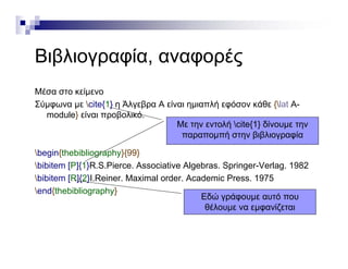 Β βλ ί έΒιβλιογραφία, αναφορές
Μέσα στο κείμενο
Σύμφωνα με cite{1} η Άλγεβρα Α είναι ημιαπλή εφόσον κάθε {lat Α-
module} είναι προβολικό.module} είναι προβολικό.
begin{thebibliography}{99}
Με την εντολή cite{1} δίνουμε την
παραπομπή στην βιβλιογραφία
begin{thebibliography}{99}
bibitem [P]{1}R.S.Pierce. Associative Algebras. Springer-Verlag. 1982
bibitem [R]{2}I.Reiner. Maximal order. Academic Press. 1975
end{thebibliography}
Εδώ γράφουμε αυτό που
θέλουμε να εμφανίζεται
 