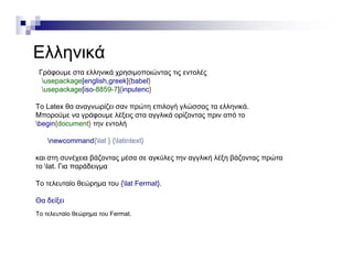 ΕλληνικάΕλληνικά
Γράφουμε στα ελληνικά χρησιμοποιώντας τις εντολές
usepackage[english,greek]{babel}p g [ g g ]{ }
usepackage[iso-8859-7]{inputenc}
Το Latex θα αναγνωρίζει σαν πρώτη επιλογή γλώσσας τα ελληνικά.
Μπορούμε να γράφουμε λέξεις στα αγγλικά ορίζοντας πριν από τορ μ γρ φ μ ξ ς γγ ρ ζ ς ρ
begin{document} την εντολή
newcommand{lat } {latintext}
και στη συνέχεια βάζοντας μέσα σε αγκύλες την αγγλική λέξη βάζοντας πρώτα
το lat. Για παράδειγμα
Το τελευταίο θεώρημα του {lat Fermat}.
Θα δείξει
Το τελευταίο θεώρημα του Fermat.
 