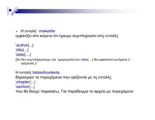  Η εντολή maketitle
εμφανίζει στο κείμενο ότι έχουμε συμπληρώσει στις εντολέςμφ ζ μ χ μ μ ηρ ς ς
author{...}
title{...}
date{....}
(Αν δεν συμπληρώσουμε την ημερομηνία στο date{....} θα εμφανιστεί αυτόματα η
τρέχουσα.)
Η εντολή tableofcontents
δημιουργεί τα περιεχόμενα που ορίζονται με τις εντολές
chapter{ }chapter{...}
section{...}
που θα δούμε παρακάτω. Για παράδειγμα το αρχείο με περιεχόμενο
 
