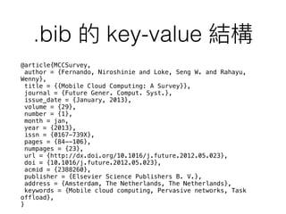 .bib key-value
@article{MCCSurvey,
author = {Fernando, Niroshinie and Loke, Seng W. and Rahayu,
Wenny},
title = {{Mobile Cloud Computing: A Survey}},
journal = {Future Gener. Comput. Syst.},
issue_date = {January, 2013},
volume = {29},
number = {1},
month = jan,
year = {2013},
issn = {0167-739X},
pages = {84--106},
numpages = {23},
url = {http://dx.doi.org/10.1016/j.future.2012.05.023},
doi = {10.1016/j.future.2012.05.023},
acmid = {2388260},
publisher = {Elsevier Science Publishers B. V.},
address = {Amsterdam, The Netherlands, The Netherlands},
keywords = {Mobile cloud computing, Pervasive networks, Task
offload},
}
 