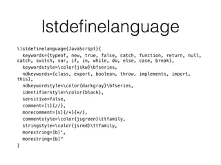 lstdeﬁnelanguage
lstdefinelanguage{JavaScript}{
keywords={typeof, new, true, false, catch, function, return, null,
catch, switch, var, if, in, while, do, else, case, break},
keywordstyle=color{jskw}bfseries,
ndkeywords={class, export, boolean, throw, implements, import,
this},
ndkeywordstyle=color{darkgray}bfseries,
identifierstyle=color{black},
sensitive=false,
comment=[l]{//},
morecomment=[s]{/*}{*/},
commentstyle=color{jsgreen}ttfamily,
stringstyle=color{jsred}ttfamily,
morestring=[b]',
morestring=[b]"
}
 