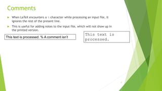 Comments
 When LaTeX encounters a % character while processing an input file, it
ignores the rest of the present line.
 This is useful for adding notes to the input file, which will not show up in
the printed version.
This text is
processed.
This text is processed. % A comment isn’t
17
 