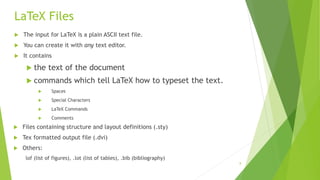 8
LaTeX Files
 The input for LaTeX is a plain ASCII text file.
 You can create it with any text editor.
 It contains
 the text of the document
 commands which tell LaTeX how to typeset the text.
 Spaces
 Special Characters
 LaTeX Commands
 Comments
 Files containing structure and layout definitions (.sty)
 Tex formatted output file (.dvi)
 Others:
lof (list of figures), .lot (list of tables), .bib (bibliography)
 