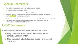Special Characters
 The following symbols are reserved characters, that
 have a special meaning in LaTeX
$ & % # _ { } ~ ^ 
 Some of these characters can be used in your documents by adding a
prefix backslash (escape character):
$ & % # _ { } $ & % # _ { }
 The other symbols (and many more!) can be printed with special
commands in mathematical formulae.
LaTeX Commands
 LaTeX commands are case sensitive and take one of two formats:
 They start with a backslash  and have a name
consisting only of letters.
 They consist of a backslash and exactly one special
character.
9
 