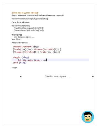 Шинэ орчин үүсгэх команд
Энэхүү команд нь newcommand –тай төстэй ажиллах горимтой.
newenvironment{name}[num]{before}{after}
Гэсэн бүтэцтэй байна.
newenvironment{king}
{rule{1ex}{1ex} hspace{stretch{1}} }
{hspace{stretch{1}} rule{1ex}{1ex}}
begin {king}
Энэ бол шинэ орчин ....
end {king}
Програм бичсэн нь:
Үр дүн:
 