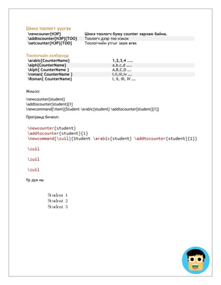 Шинэ тоологт үүсгэх
newcouner{НЭР} Шинэ тоологч буюу counter зарлаж байна.
addtocounter{НЭР}{ТОО} Тоологч дээр тоо нэмэх
setcounter{НЭР}{ТОО} Тоологчийн утгыг зааж өгөх
Тоологчийн хэлбэрүүд
arabic{CounterName} 1,2,3,4 …..
alph{CounterName} a,b,c,d …..
Alph{ CounterName } A,B,C,D ….
roman{ CounterName } I,ii,iii,iv ….
Roman{ CounterName} I, II, III, IV ….
Жишээ:
newcounter{student}
addtocounter{student}{1}
newcommand{item}{Student arabic{student} addtocounter{student}{1}}
Програмд бичвэл:
Үр дүн нь:
 