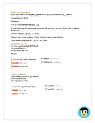 Шинэ теорем нэмэх
Шинэ теорем бичихийн тулд дараах багцийг дуудаж ашиглах шаардлагатай.
usepackage{amsthm}
Бичихдээ
newtheorem{NER}{HEVLEGDEH UG}
Дээрх жишээ нь автоматаар дугаарлагдах бөгөөд хэрэв дугааргүй гаргахыг хүсвэл од
хэрэглэнэ.
newtheorem*{NER}{HEVLEGDEH UG}
Теорем ашиглахаа дугаарыг тоологч(counter) ашиглан өгч болно.
newtheorem{NER}[COUNTER]{HEVLEGDEH UG}
Дугаартай жишээ:
newtheorem{byambaa}{BYAMBAA}
byambaa First one
byambaa second one
Үр дүн:
Дугааргүй жишээ:
newtheorem*{byambaa}{BYAMBAA}
byambaa First one
byambaa second one
 