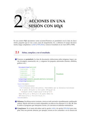 2 ACCIONES EN UNA
SESIÓN CON L
ATEX
En una sesión L
ATEX ejecutamos varias acciones:Ponemos un preámbulo con la clase de docu-
mento, paquetes que se van a usar, cosas de maquetación, etc. y editamos el cuerpo del docu-
mento, luego compilamos (LaTeX o PDFLaTeX) y vemos el resultado en un visor (DVI o PDF).
2.1 Editar, compilar y ver el resultado.
1 Ponemos un preámbulo: La clase de documento, indicaciones sobre márgenes, largo y an-
cho de página, numeración, etc., y cargamos los paquetes adicionales (fuentes, símbolos,
gráficos, etc.).
documentclass{article}
textheight = 20cm
textwidth = 18cm
topmargin = -2cm
oddsidemargin= -1cm
parindent = 0mm
usepackage{amsmath,amssymb,amsfonts,latexsym}
usepackage{graphicx}

























Preámbulo
begin{document}
section{Preliminares}
{bf Distancia entre dos puntos.} Recordemos que la distancia euclidiana
de un punto $A=(a,b)$ a otro punto $B=(p,q)$ es
$$d(A,B)=||A-B||=sqrt{(a-p)^2+(b-q)^2}$$
Sean $A=(1,1)$ y $B=(5,3).$ El punto medio es
$M=frac{(1+5,; 3+1)}{2}=(3,2).$
end{document}
2 Editamos: Escribimos texto corriente y texto en modo matemático (posiblemente combinando
ambos). Mucho del texto en modo matemático se edita en los entornos $...$ o $$...$$. Esto
le indica al programa que interprete el texto y lo convierta en símbolos matemáticos.
3 Compilamos: En el menú del editor está la opción LaTeX o la opción PDFLaTeX para com-
pilar. Esto nos permite detectar, por ejemplo, errores en los comandos o en la sintaxis de
 