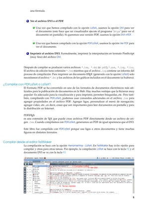 una fórmula.
4 Ver el archivo DVI o el PDF
. Una vez que hemos compilado con la opción LaTeX, usamos la opción DVI para ver
el documento (esto hace que un visualizador ejecute el programa ’dvips’ para ver el
documento en pantalla). Si queremos una versión PDF, usamos la opción DVI->PDF.
. Una vez que hemos compilado con la opción PDFLaTeX, usamos la opción Ver PDF para
ver el documento.
5 Imprimir el archivo DVI. Formalmente, imprimir la interpretación en formato PostScript
(muy fino) del archivo DVI.
Después de compilar se producen varios archivos: *.tex, *.dvi (o .pdf), *.aux, *.log, *.toc.
El archivo de edición tiene extensión *.tex mientras que el archivo .log contiene un informe del
proceso de compilación. Para imprimir un documento L
ATEX (generado con la opción LaTeX) solo
necesitamos el archivo *.dvi y los archivos de los gráficos incluidos en el documento (si hubiera).
¿Compilar con PDFLaTeX o LaTeX?
El Formato PDF se ha convertido en uno de los formatos de documentos electrónicos más uti-
lizados para la publicación de documentos en la Web. Hay muchas ventajas que la hicieron muy
popular: Es adecuado para la visualización y para imprimir, permiten búsquedas, etc. Pero tam-
bién, compilando con PDFLaTeX, podemos usar comandos adicionales en el archivo .tex para
agregar propiedades en el archivo PDF: Agregar ligas, personalizar el menú de navegación,
agregar video, etc., es decir, cosas que son importantes para leer documentos en pantalla y para
la distribución en Internet.
PDFL
ATEX
es una extensión de TEX que puede crear archivos PDF directamente desde un archivo de ori-
gen .tex. Cuando compilamos con PDFLaTeX, generamos un PDF de igual apariencia que el DVI.
Este libro fue compilado con PDFLaTeX porque usa ligas a otros documentos y tiene muchas
figuras en distintos formatos.
Compilar desde el editor TeXMaker
La compilación se hace con la opción Herramientas - LaTeX. En TeXMaKer hay teclas rápidas para
compilar y otras para otras tareas. Por ejemplo, la compilación LaTeX se hace con la tecla F2 y el
documento DVI se ve con la tecla F3.
Teclas rápidas
Compilar LaTeX
Ver DVI
5
 
