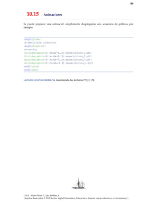115
El texto:
begin{minted}[mathescape, frame=lines,
rulecolor=color{gray}]{python}
# Returns $displaystylesum_{i=1}^{n}i$
def sum_from_one_to(n):
r = range(1, n + 1)
return sum(r)
end{minted}
produce:
# Returns
n
∑
i=1
i
def sum_from_one_to(n):
r = range(1, n + 1)
return sum(r)
Ejemplo 9.3 (Usando minted).
En el ejemplo anterior el lenguaje que se declara es python. La opción mathescape permite aplicar
texto en modo matemático en el entorno (debe ir precedido por el símbolo de comentario del
lenguaje). El paquete minted usa la librería Pygments así que si quiere saber más de minted hay
que ver la documentación del paquete minted y la documentación de Pygments.
9.8.2 Paquete verbments para TeXLive
Este paquete es parecido a minted pues está basado también en Pygments, así que las opciones
serán familiares. Tiene la ventaja de que el código se divide si queda entre dos páginas y se puede
poner el tema directamente en las opciones. También las opciones se pueden declarar al inicio
del documento. Para usar el paquete debemos poner en el preámbulo usepackage{verbments}.
El entorno sería algo como,
begin{pyglist}[language=java, caption={Nombre del programa}, otras opciones]
... codigo
end{pyglist}
Cuando se usan muchas opciones, como en el ejemplo que sigue, es mejor declararlas antes con
los comandos fvset y plset.
Nota: Igual que minted, puede agregar texto en modo matemático. El texto matemático debe de
ir precedido por el símbolo usado para los comentarios, en el caso de Java sería // $ ....$).
Debe agregar la opción mathescape=true.
Nota: Este paquete viene con la versión TeXLive más reciente. Si tiene una versión anterior, debe
obtener la versión del archivo verbments.sty del 2011 o la más reciente. El archivo verbments.sty
se puede obtener en http://texcatalogue.sarovar.org/entries/verbments.html
 